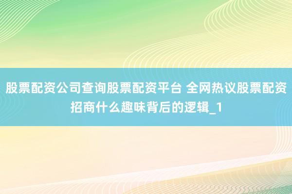 股票配资公司查询股票配资平台 全网热议股票配资招商什么趣味背后的逻辑_1