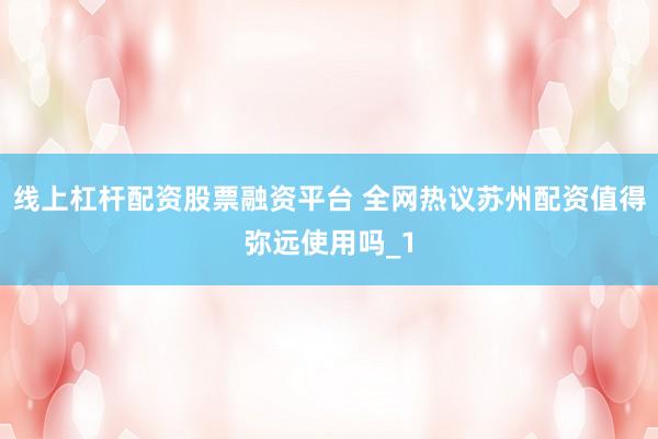 线上杠杆配资股票融资平台 全网热议苏州配资值得弥远使用吗_1
