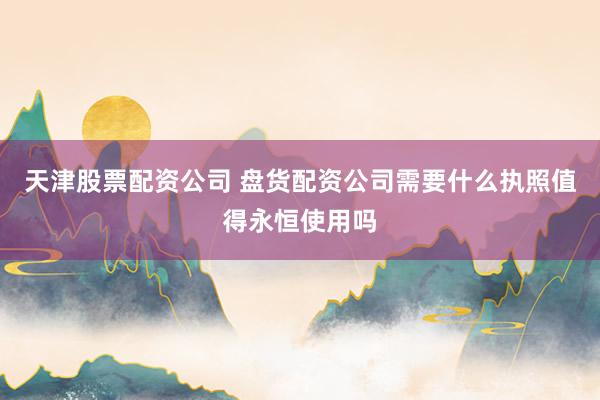 天津股票配资公司 盘货配资公司需要什么执照值得永恒使用吗
