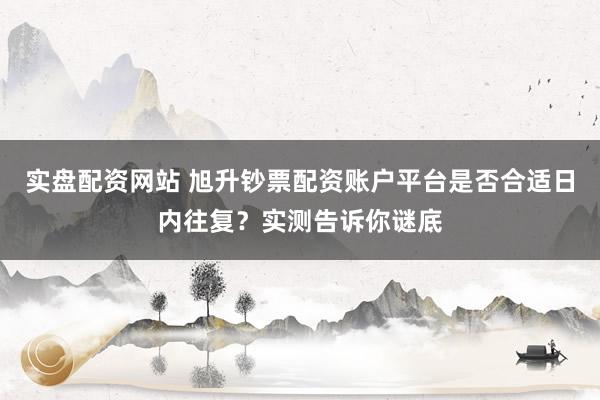 实盘配资网站 旭升钞票配资账户平台是否合适日内往复？实测告诉你谜底