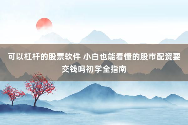 可以杠杆的股票软件 小白也能看懂的股市配资要交钱吗初学全指南