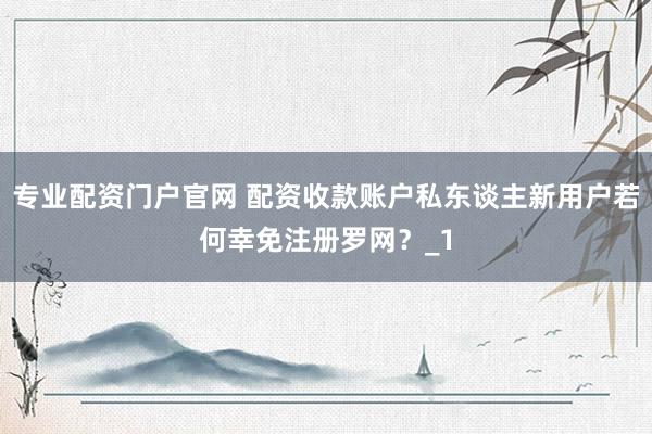专业配资门户官网 配资收款账户私东谈主新用户若何幸免注册罗网？_1