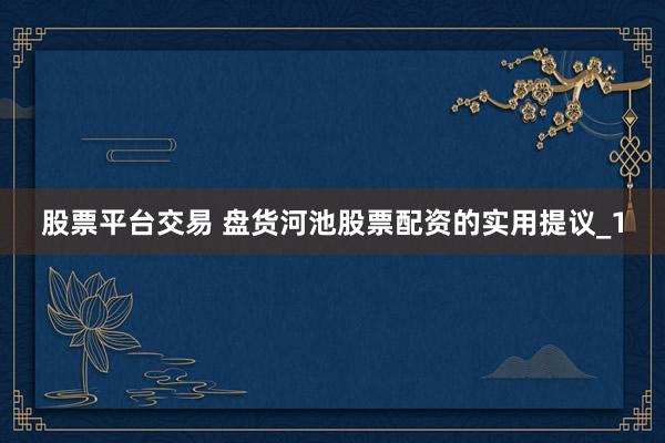 股票平台交易 盘货河池股票配资的实用提议_1