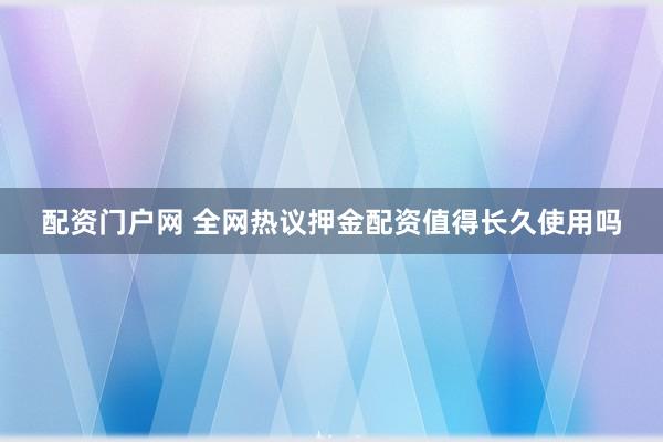 配资门户网 全网热议押金配资值得长久使用吗