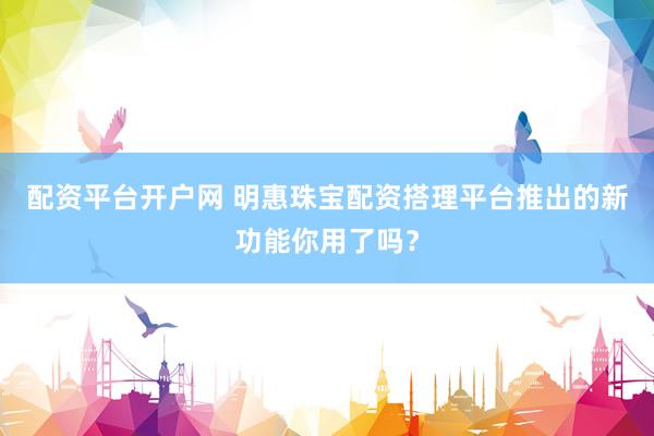 配资平台开户网 明惠珠宝配资搭理平台推出的新功能你用了吗？