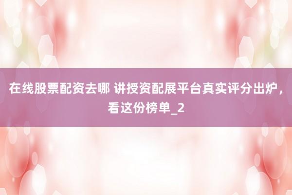 在线股票配资去哪 讲授资配展平台真实评分出炉，看这份榜单_2