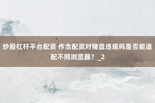 炒股杠杆平台配资 作念配资对赌盘违规吗是否能适配不同浏览器？_2