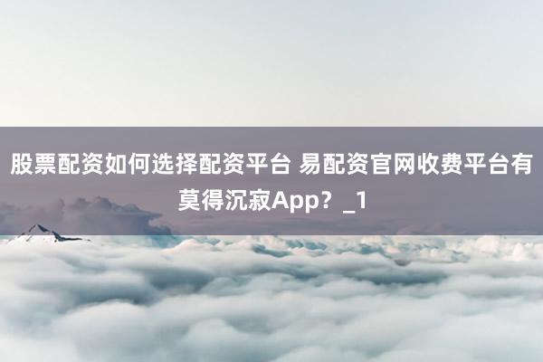 股票配资如何选择配资平台 易配资官网收费平台有莫得沉寂App?_1