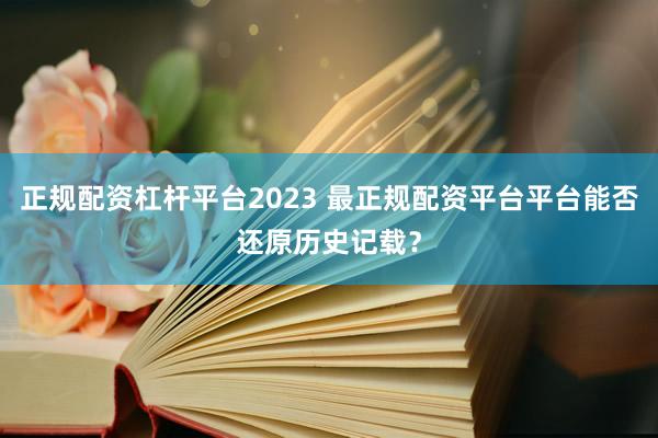 正规配资杠杆平台2023 最正规配资平台平台能否还原历史记载？